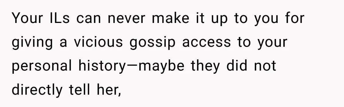 Your ILs can never make it up to you for giving a vicious gossip access to your personal history—maybe they did not directly tell her,