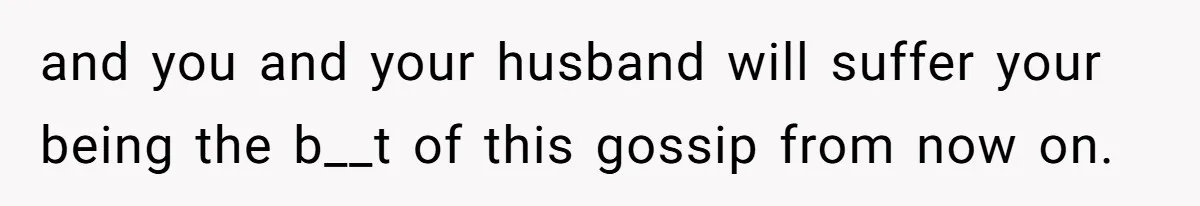 and you and your husband will suffer your being the b__t of this gossip from now on.