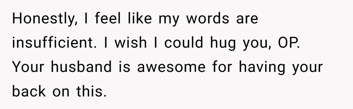 Honestly, I feel like my words are insufficient. I wish I could hug you, OP. Your husband is awesome for having your back on this.