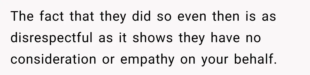 The fact that they did so even then is as disrespectful as it shows they have no consideration or empathy on your behalf.