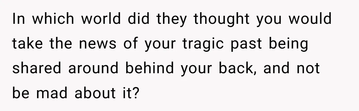 In which world did they thought you would take the news of your tragic past being shared around behind your back, and not be mad about it?