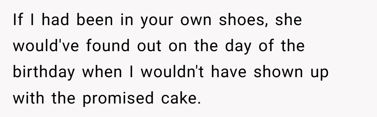 If I had been in your own shoes, she would've found out on the day of the birthday when I wouldn't have shown up with the promised cake.