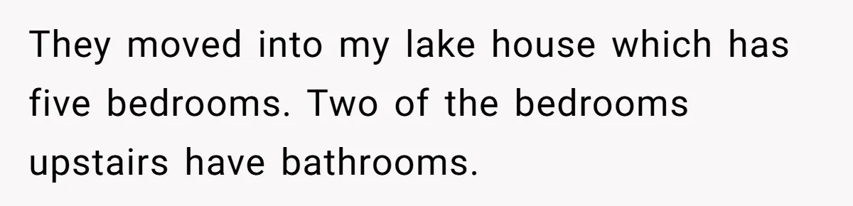 They moved into my lake house which has five bedrooms. Two of the bedrooms upstairs have bathrooms.