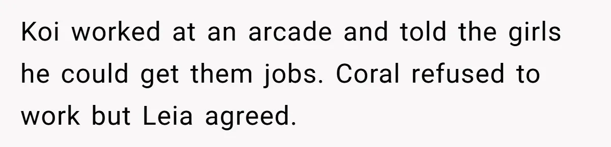 Koi worked at an arcade and told the girls he could get them jobs. Coral refused to work but Leia agreed.