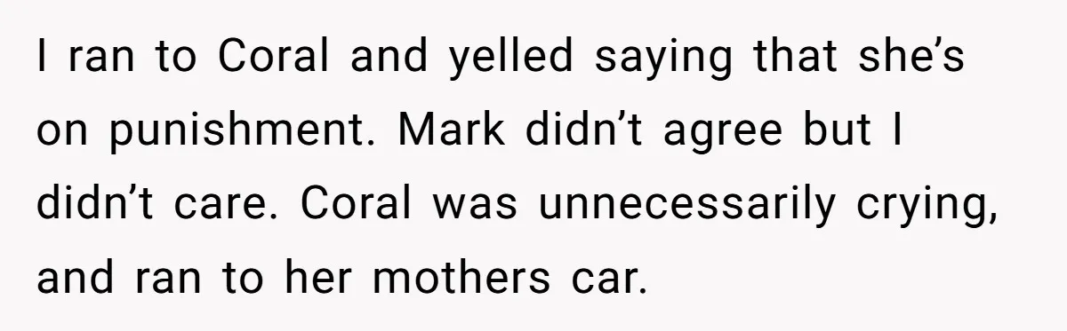 I ran to Coral and yelled saying that she’s on punishment. Mark didn’t agree but I didn’t care. Coral was unnecessarily crying, and ran to her mothers car.