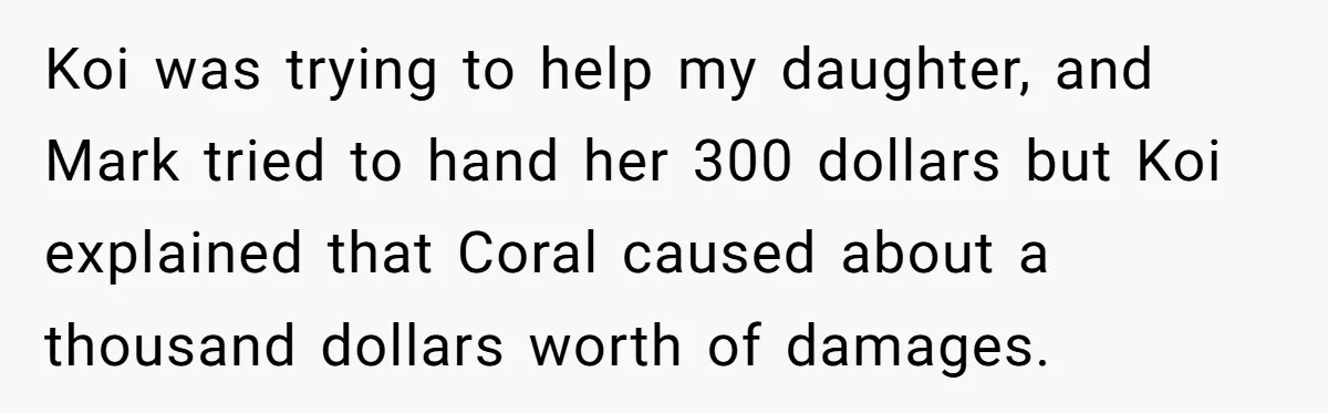 Koi was trying to help my daughter, and Mark tried to hand her 300 dollars but Koi explained that Coral caused about a thousand dollars worth of damages.