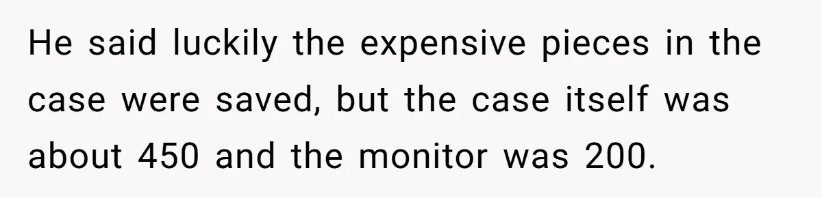 He said luckily the expensive pieces in the case were saved, but the case itself was about 450 and the monitor was 200.