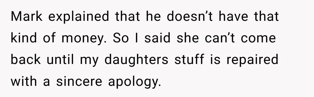 Mark explained that he doesn’t have that kind of money. So I said she can’t come back until my daughters stuff is repaired with a sincere apology.