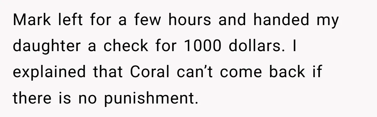 Mark left for a few hours and handed my daughter a check for 1000 dollars. I explained that Coral can’t come back if there is no punishment.