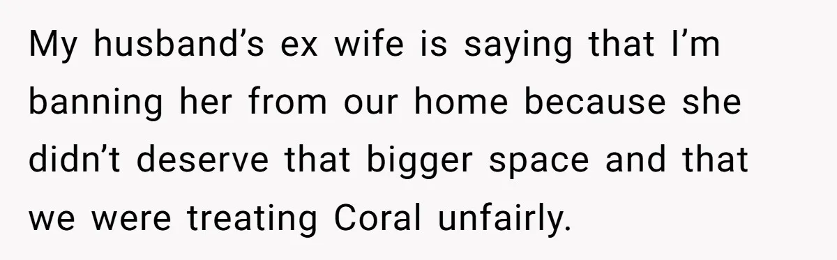 My husband’s ex wife is saying that I’m banning her from our home because she didn’t deserve that bigger space and that we were treating Coral unfairly.