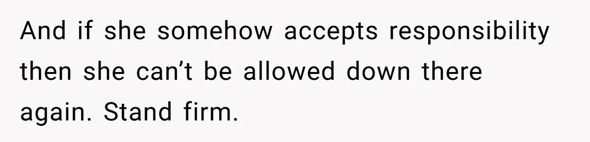 And if she somehow accepts responsibility then she can’t be allowed down there again. Stand firm.