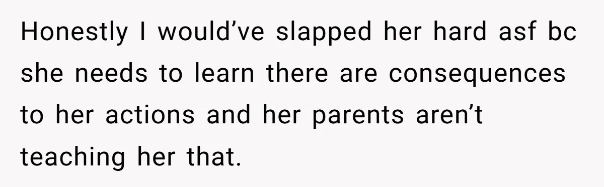 Honestly I would’ve slapped her hard asf bc she needs to learn there are consequences to her actions and her parents aren’t teaching her that.