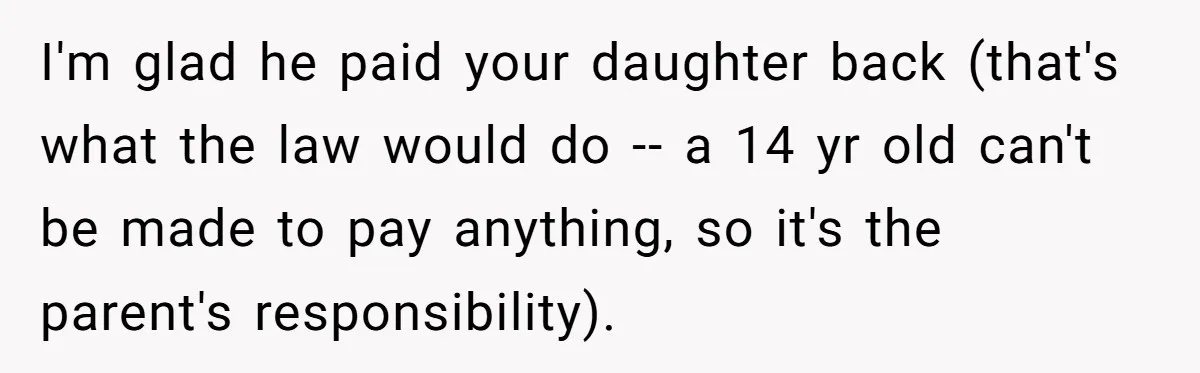 I'm glad he paid your daughter back (that's what the law would do -- a 14 yr old can't be made to pay anything, so it's the parent's responsibility).