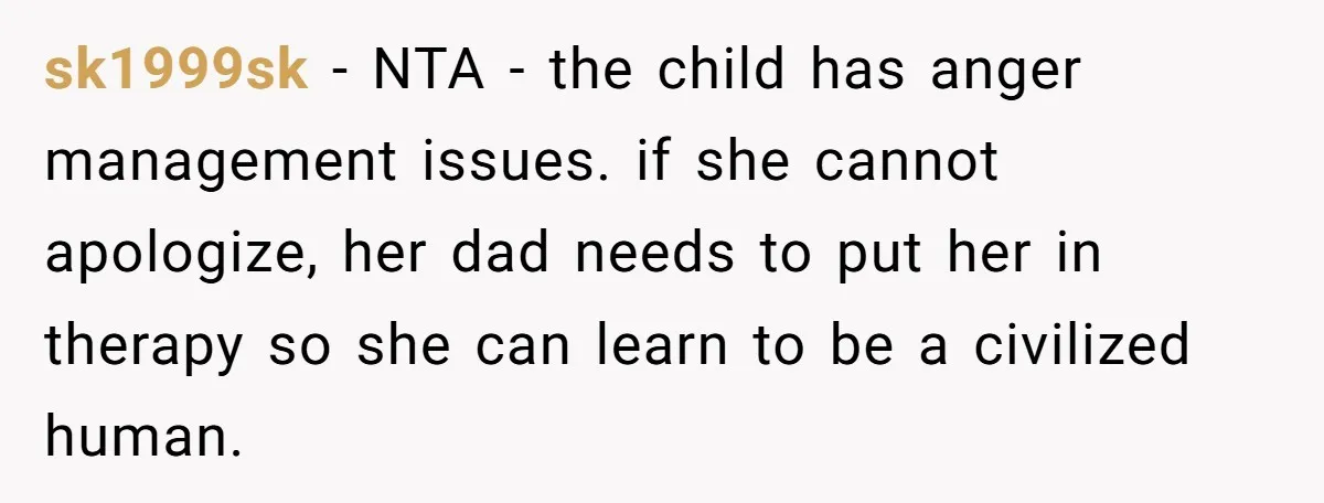 sk1999sk − NTA - the child has anger management issues. if she cannot apologize, her dad needs to put her in therapy so she can learn to be a civilized...