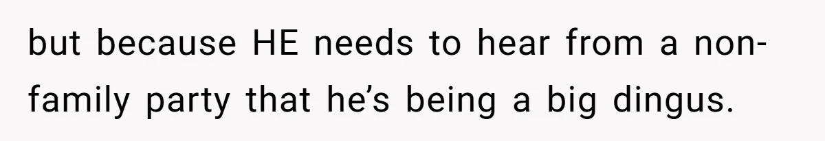 but because HE needs to hear from a non-family party that he’s being a big dingus.