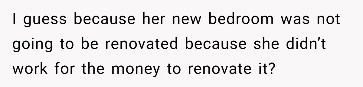 I guess because her new bedroom was not going to be renovated because she didn’t work for the money to renovate it?