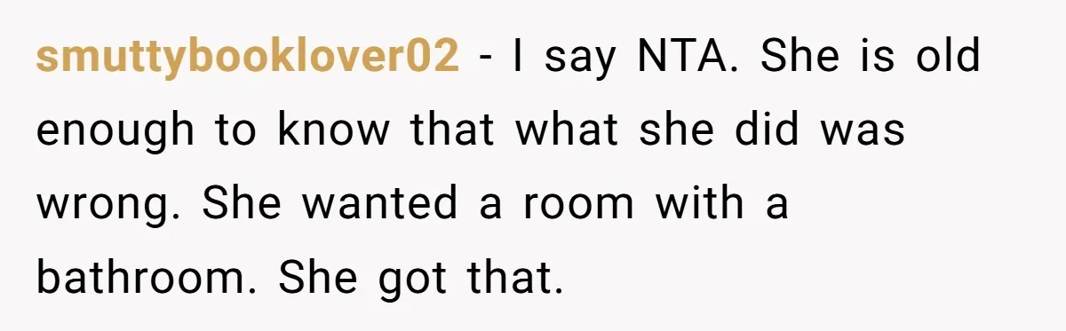 smuttybooklover02 − I say NTA. She is old enough to know that what she did was wrong. She wanted a room with a bathroom. She got that.