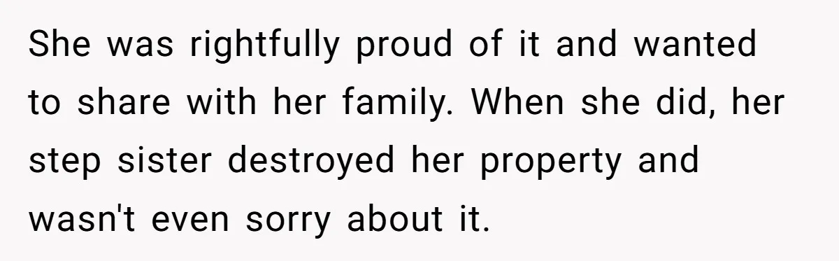 She was rightfully proud of it and wanted to share with her family. When she did, her step sister destroyed her property and wasn't even sorry about it.