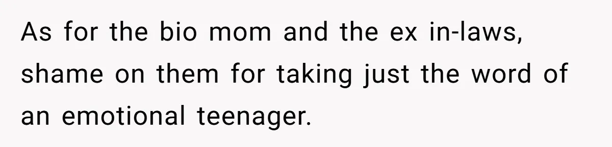 As for the bio mom and the ex in-laws, shame on them for taking just the word of an emotional teenager.