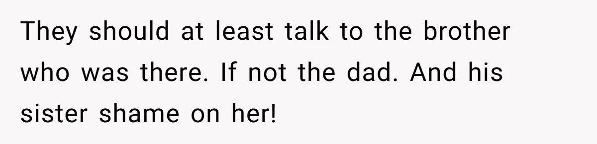 They should at least talk to the brother who was there. If not the dad. And his sister shame on her!