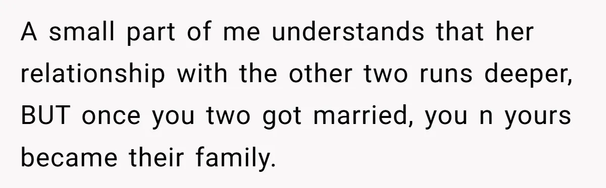 A small part of me understands that her relationship with the other two runs deeper, BUT once you two got married, you n yours became their family.
