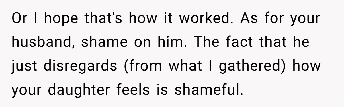 Or I hope that's how it worked. As for your husband, shame on him. The fact that he just disregards (from what I gathered) how your daughter feels is shameful.