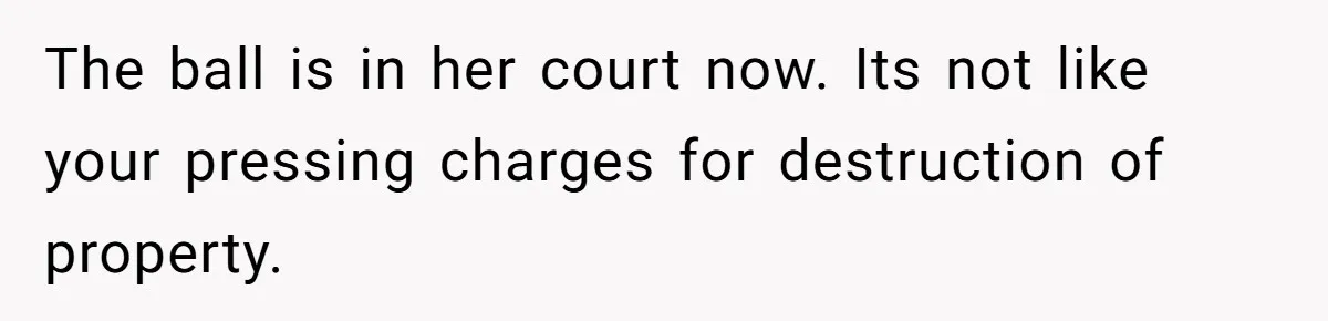 The ball is in her court now. Its not like your pressing charges for destruction of property.