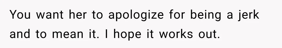 You want her to apologize for being a jerk and to mean it. I hope it works out.