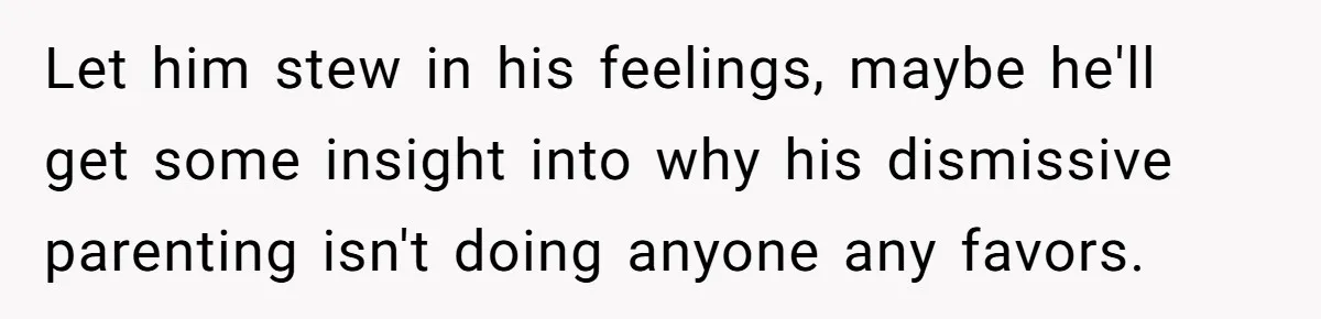 Let him stew in his feelings, maybe he'll get some insight into why his dismissive parenting isn't doing anyone any favors.