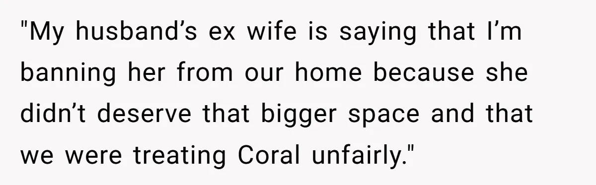 "My husband’s ex wife is saying that I’m banning her from our home because she didn’t deserve that bigger space and that we were treating Coral unfairly."