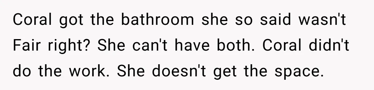 Coral got the bathroom she so said wasn't Fair right? She can't have both. Coral didn't do the work. She doesn't get the space.