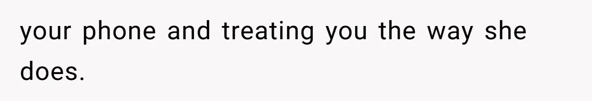 your phone and treating you the way she does.