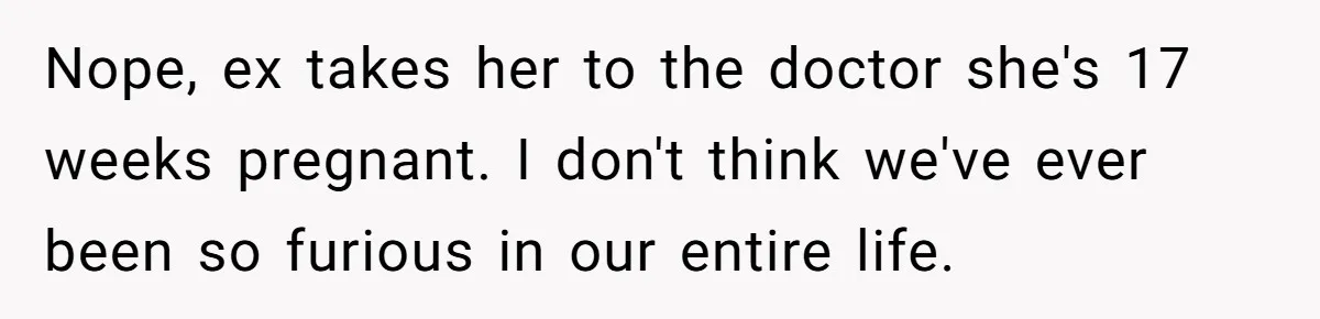 Nope, ex takes her to the doctor she's 17 weeks pregnant. I don't think we've ever been so furious in our entire life.