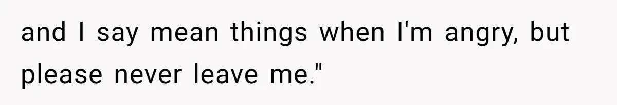 and I say mean things when I'm angry, but please never leave me."