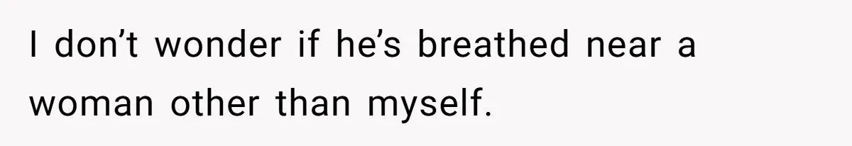 I don’t wonder if he’s breathed near a woman other than myself.
