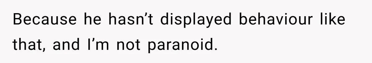 Because he hasn’t displayed behaviour like that, and I’m not paranoid.