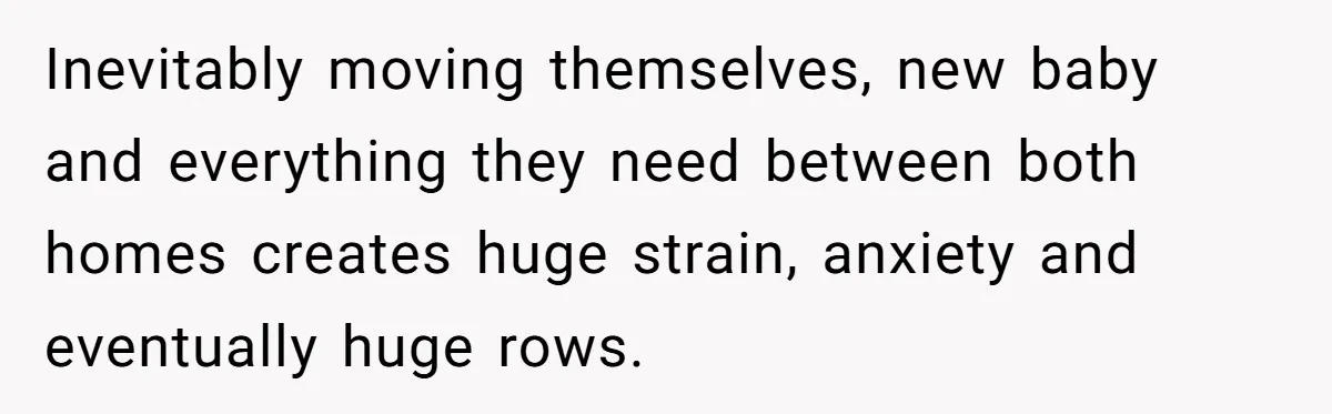Inevitably moving themselves, new baby and everything they need between both homes creates huge strain, anxiety and eventually huge rows.