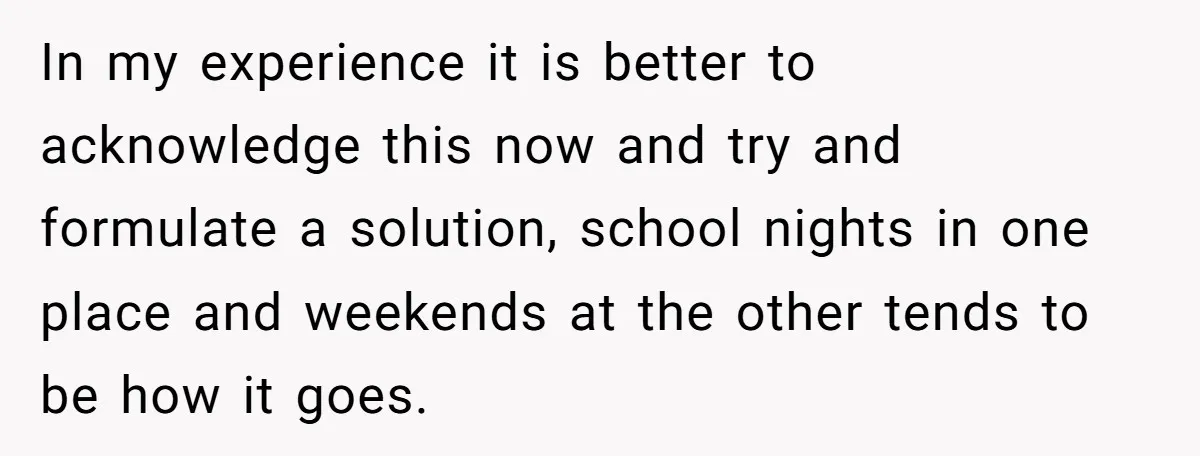 In my experience it is better to acknowledge this now and try and formulate a solution, school nights in one place and weekends at the other tends to be how...