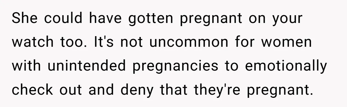 She could have gotten pregnant on your watch too. It's not uncommon for women with unintended pregnancies to emotionally check out and deny that they're pregnant.