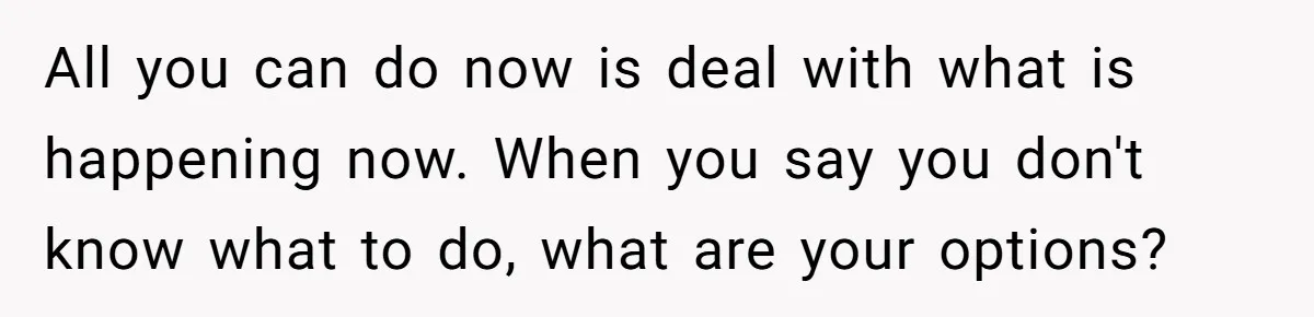 All you can do now is deal with what is happening now. When you say you don't know what to do, what are your options?