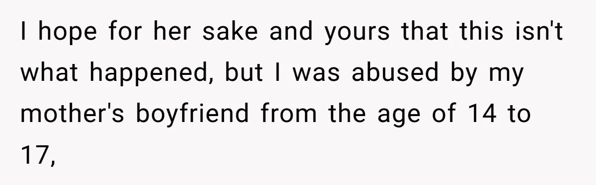 I hope for her sake and yours that this isn't what happened, but I was abused by my mother's boyfriend from the age of 14 to 17,