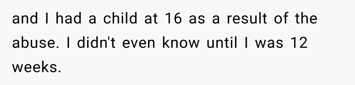 and I had a child at 16 as a result of the abuse. I didn't even know until I was 12 weeks.