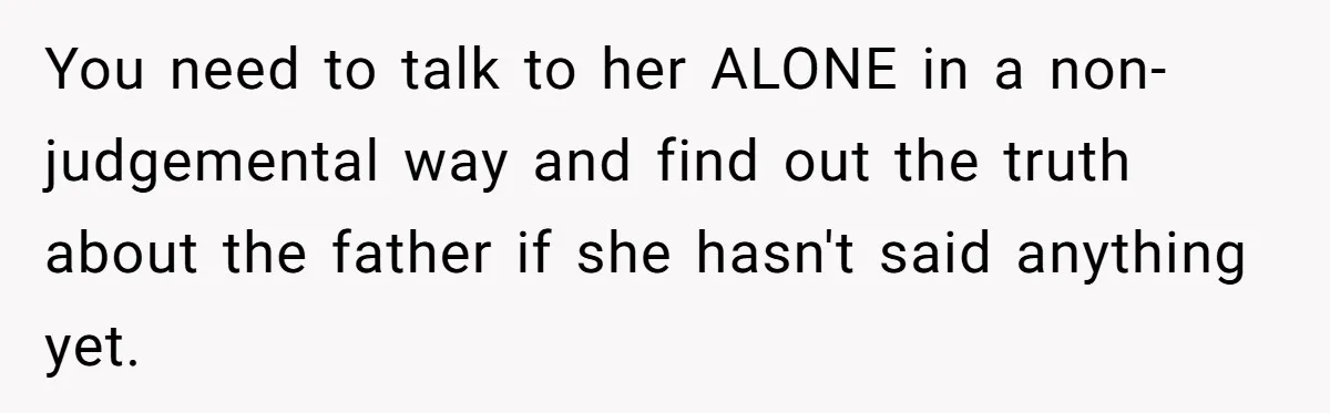 You need to talk to her ALONE in a non-judgemental way and find out the truth about the father if she hasn't said anything yet.