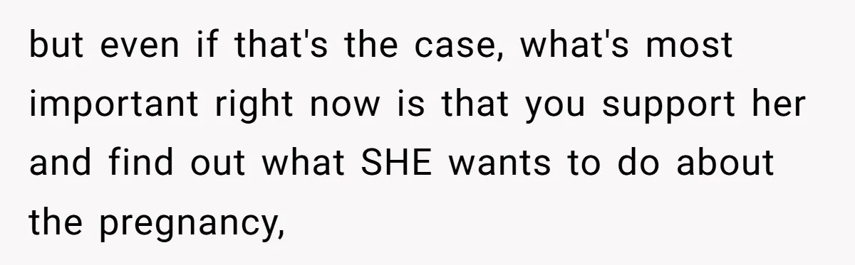 but even if that's the case, what's most important right now is that you support her and find out what SHE wants to do about the pregnancy,