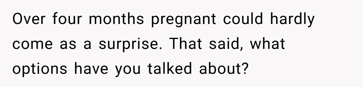 Over four months pregnant could hardly come as a surprise. That said, what options have you talked about?