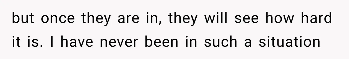 but once they are in, they will see how hard it is. I have never been in such a situation