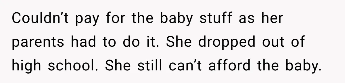 Couldn’t pay for the baby stuff as her parents had to do it. She dropped out of high school. She still can’t afford the baby.
