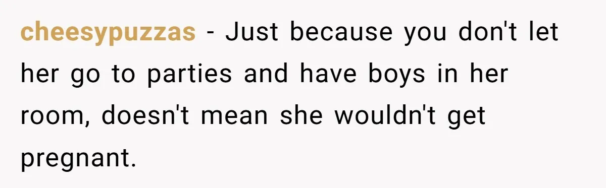 cheesypuzzas − Just because you don't let her go to parties and have boys in her room, doesn't mean she wouldn't get pregnant.