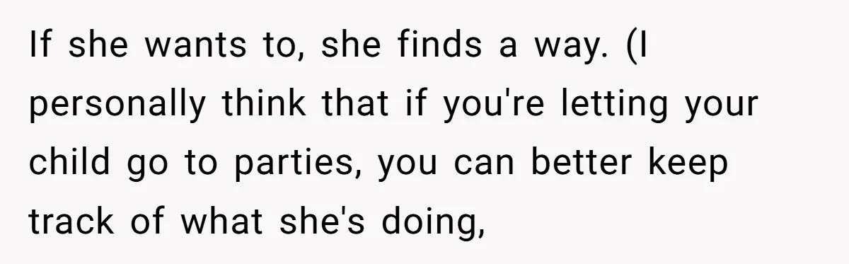 If she wants to, she finds a way. (I personally think that if you're letting your child go to parties, you can better keep track of what she's doing,