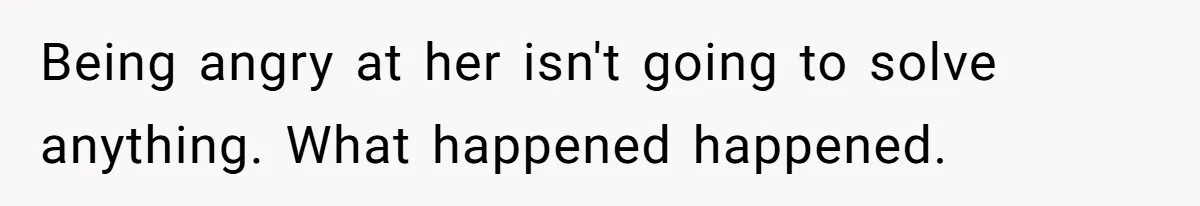 Being angry at her isn't going to solve anything. What happened happened.